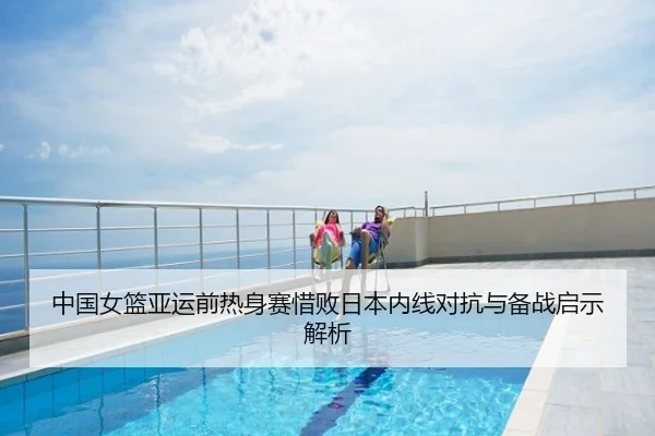 中国女篮亚运前热身赛惜败日本内线对抗与备战启示解析